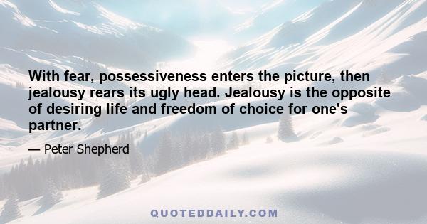 With fear, possessiveness enters the picture, then jealousy rears its ugly head. Jealousy is the opposite of desiring life and freedom of choice for one's partner.