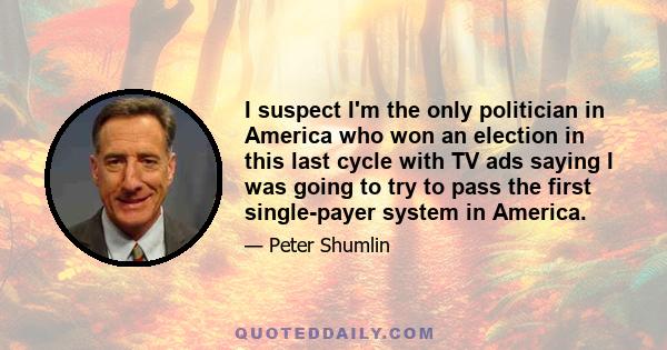 I suspect I'm the only politician in America who won an election in this last cycle with TV ads saying I was going to try to pass the first single-payer system in America.