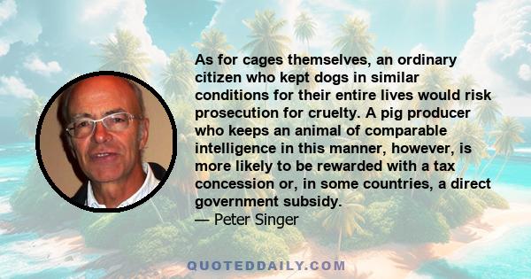 As for cages themselves, an ordinary citizen who kept dogs in similar conditions for their entire lives would risk prosecution for cruelty. A pig producer who keeps an animal of comparable intelligence in this manner,