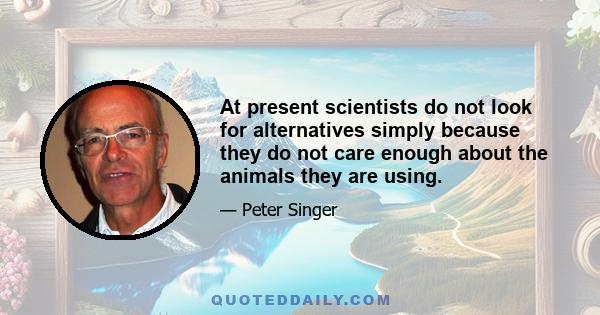 At present scientists do not look for alternatives simply because they do not care enough about the animals they are using.