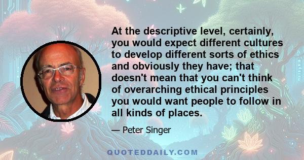 At the descriptive level, certainly, you would expect different cultures to develop different sorts of ethics and obviously they have; that doesn't mean that you can't think of overarching ethical principles you would