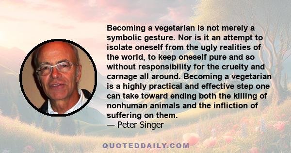 Becoming a vegetarian is not merely a symbolic gesture. Nor is it an attempt to isolate oneself from the ugly realities of the world, to keep oneself pure and so without responsibility for the cruelty and carnage all