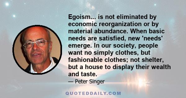 Egoism... is not eliminated by economic reorganization or by material abundance. When basic needs are satisfied, new 'needs' emerge. In our society, people want no simply clothes, but fashionable clothes; not shelter,