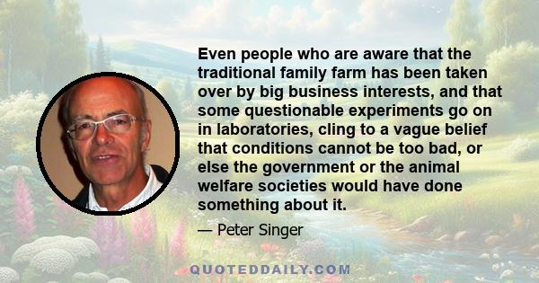 Even people who are aware that the traditional family farm has been taken over by big business interests, and that some questionable experiments go on in laboratories, cling to a vague belief that conditions cannot be