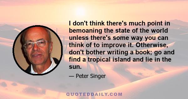 I don't think there's much point in bemoaning the state of the world unless there's some way you can think of to improve it. Otherwise, don't bother writing a book; go and find a tropical island and lie in the sun.