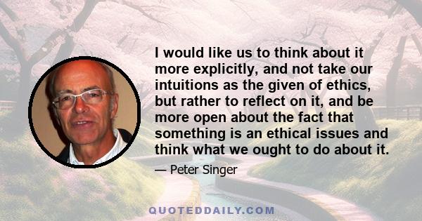 I would like us to think about it more explicitly, and not take our intuitions as the given of ethics, but rather to reflect on it, and be more open about the fact that something is an ethical issues and think what we