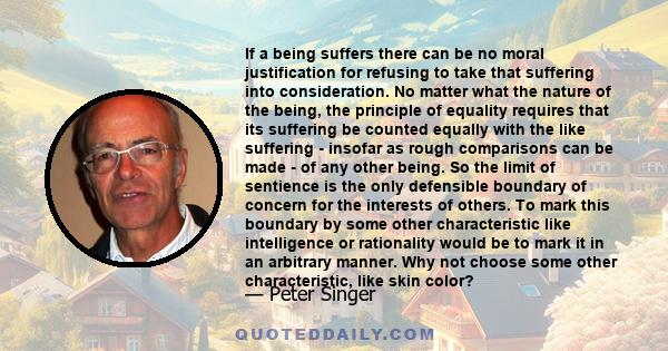 If a being suffers there can be no moral justification for refusing to take that suffering into consideration. No matter what the nature of the being, the principle of equality requires that its suffering be counted