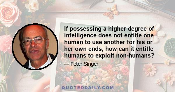 If possessing a higher degree of intelligence does not entitle one human to use another for his or her own ends, how can it entitle humans to exploit non-humans?