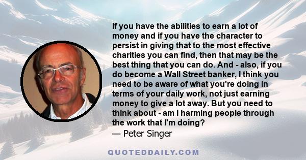 If you have the abilities to earn a lot of money and if you have the character to persist in giving that to the most effective charities you can find, then that may be the best thing that you can do. And - also, if you