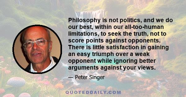 Philosophy is not politics, and we do our best, within our all-too-human limitations, to seek the truth, not to score points against opponents. There is little satisfaction in gaining an easy triumph over a weak