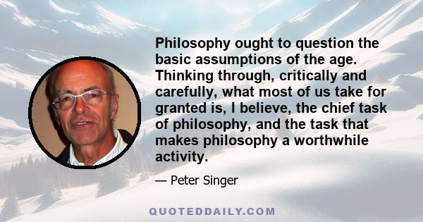 Philosophy ought to question the basic assumptions of the age. Thinking through, critically and carefully, what most of us take for granted is, I believe, the chief task of philosophy, and the task that makes philosophy 