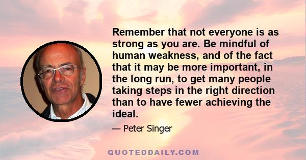 Remember that not everyone is as strong as you are. Be mindful of human weakness, and of the fact that it may be more important, in the long run, to get many people taking steps in the right direction than to have fewer 