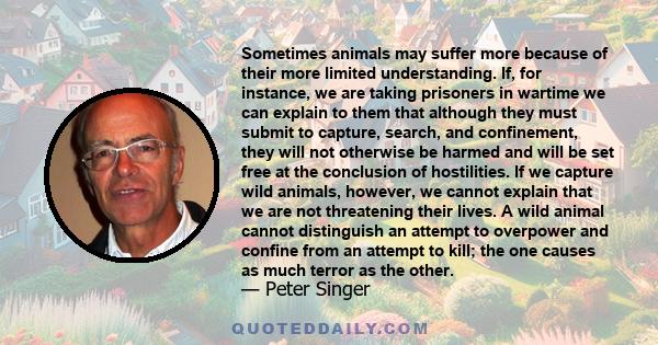 Sometimes animals may suffer more because of their more limited understanding. If, for instance, we are taking prisoners in wartime we can explain to them that although they must submit to capture, search, and