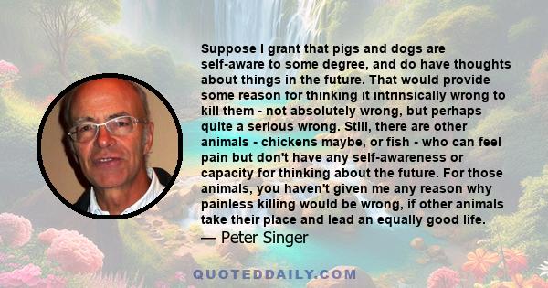 Suppose I grant that pigs and dogs are self-aware to some degree, and do have thoughts about things in the future. That would provide some reason for thinking it intrinsically wrong to kill them - not absolutely wrong,