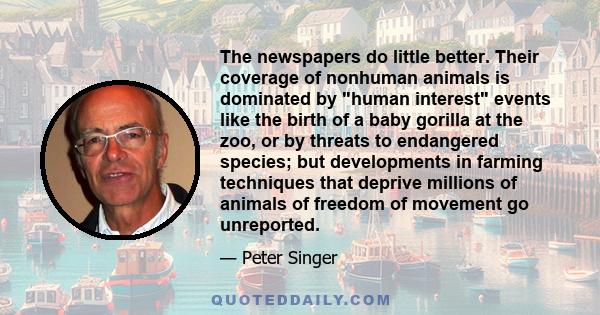 The newspapers do little better. Their coverage of nonhuman animals is dominated by human interest events like the birth of a baby gorilla at the zoo, or by threats to endangered species; but developments in farming