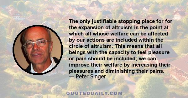 The only justifiable stopping place for for the expansion of altruism is the point at which all whose welfare can be affected by our actions are included within the circle of altruism. This means that all beings with