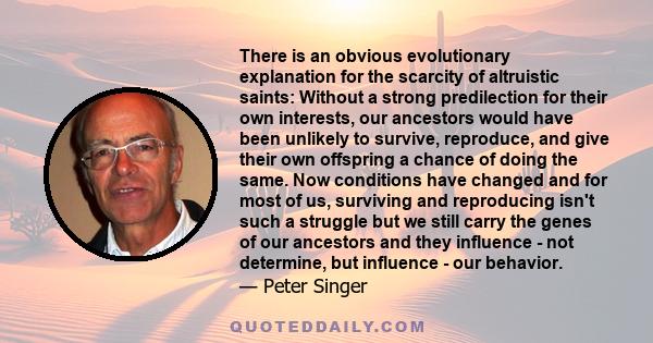 There is an obvious evolutionary explanation for the scarcity of altruistic saints: Without a strong predilection for their own interests, our ancestors would have been unlikely to survive, reproduce, and give their own 