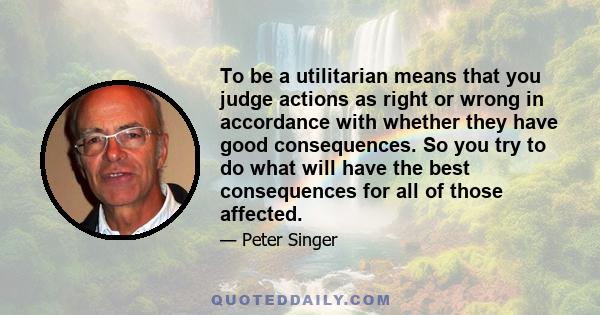 To be a utilitarian means that you judge actions as right or wrong in accordance with whether they have good consequences. So you try to do what will have the best consequences for all of those affected.