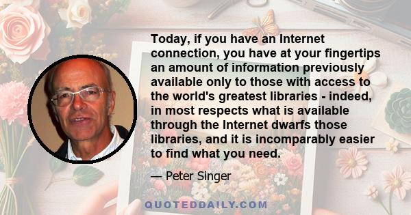 Today, if you have an Internet connection, you have at your fingertips an amount of information previously available only to those with access to the world's greatest libraries - indeed, in most respects what is