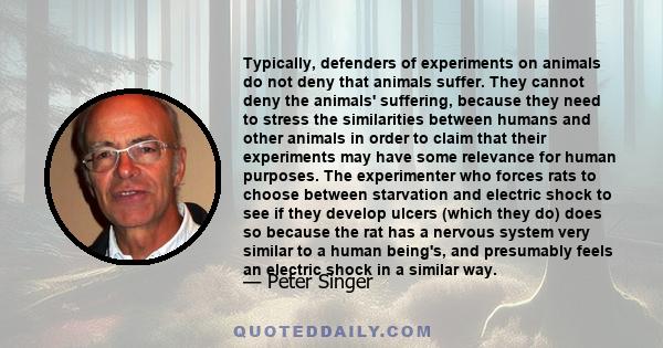 Typically, defenders of experiments on animals do not deny that animals suffer. They cannot deny the animals' suffering, because they need to stress the similarities between humans and other animals in order to claim