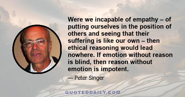 Were we incapable of empathy – of putting ourselves in the position of others and seeing that their suffering is like our own – then ethical reasoning would lead nowhere. If emotion without reason is blind, then reason