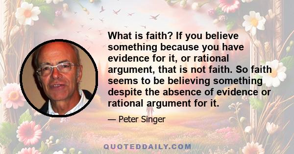 What is faith? If you believe something because you have evidence for it, or rational argument, that is not faith. So faith seems to be believing something despite the absence of evidence or rational argument for it.