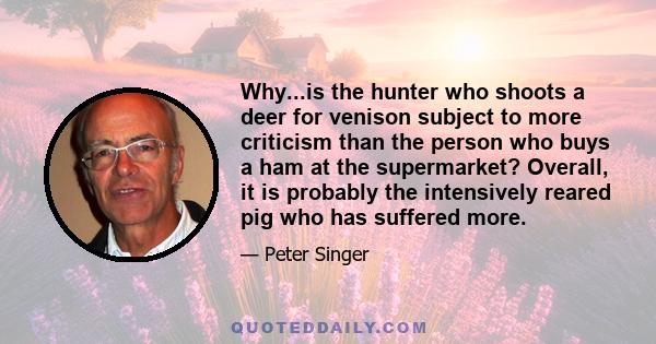 Why...is the hunter who shoots a deer for venison subject to more criticism than the person who buys a ham at the supermarket? Overall, it is probably the intensively reared pig who has suffered more.