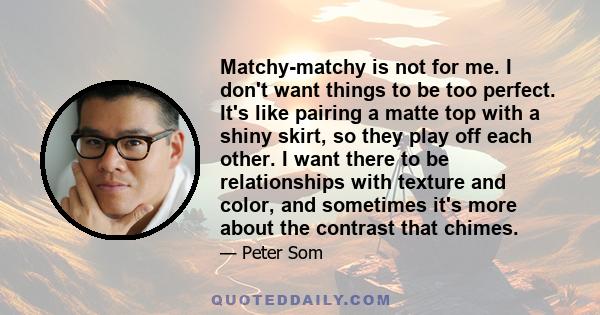 Matchy-matchy is not for me. I don't want things to be too perfect. It's like pairing a matte top with a shiny skirt, so they play off each other. I want there to be relationships with texture and color, and sometimes