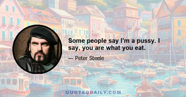 Some people say I'm a pussy. I say, you are what you eat.