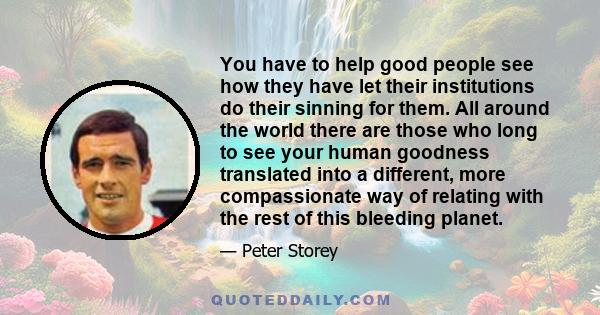 You have to help good people see how they have let their institutions do their sinning for them. All around the world there are those who long to see your human goodness translated into a different, more compassionate