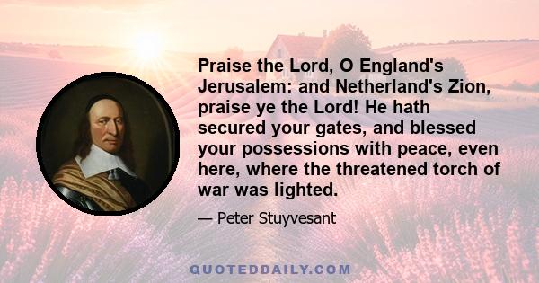 Praise the Lord, O England's Jerusalem: and Netherland's Zion, praise ye the Lord! He hath secured your gates, and blessed your possessions with peace, even here, where the threatened torch of war was lighted.