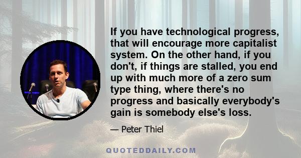 If you have technological progress, that will encourage more capitalist system. On the other hand, if you don't, if things are stalled, you end up with much more of a zero sum type thing, where there's no progress and