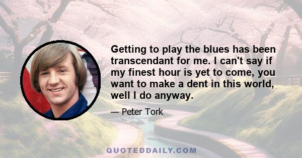 Getting to play the blues has been transcendant for me. I can't say if my finest hour is yet to come, you want to make a dent in this world, well I do anyway.