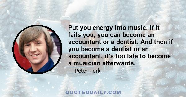 Put you energy into music. If it fails you, you can become an accountant or a dentist. And then if you become a dentist or an accountant, it's too late to become a musician afterwards.