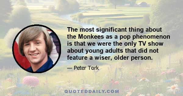 The most significant thing about the Monkees as a pop phenomenon is that we were the only TV show about young adults that did not feature a wiser, older person.