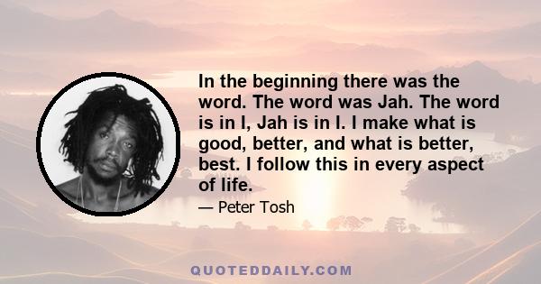 In the beginning there was the word. The word was Jah. The word is in I, Jah is in I. I make what is good, better, and what is better, best. I follow this in every aspect of life.