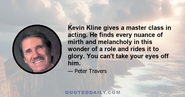 Kevin Kline gives a master class in acting. He finds every nuance of mirth and melancholy in this wonder of a role and rides it to glory. You can't take your eyes off him.