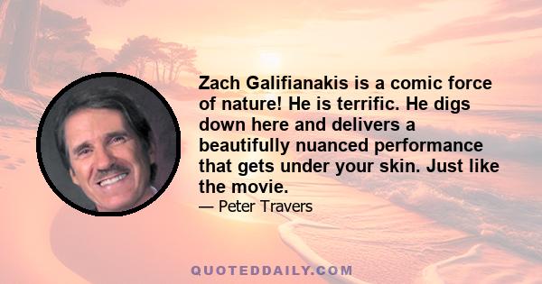 Zach Galifianakis is a comic force of nature! He is terrific. He digs down here and delivers a beautifully nuanced performance that gets under your skin. Just like the movie.