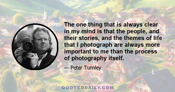 The one thing that is always clear in my mind is that the people, and their stories, and the themes of life that I photograph are always more important to me than the process of photography itself.