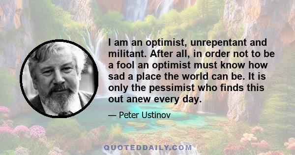 I am an optimist, unrepentant and militant. After all, in order not to be a fool an optimist must know how sad a place the world can be. It is only the pessimist who finds this out anew every day.