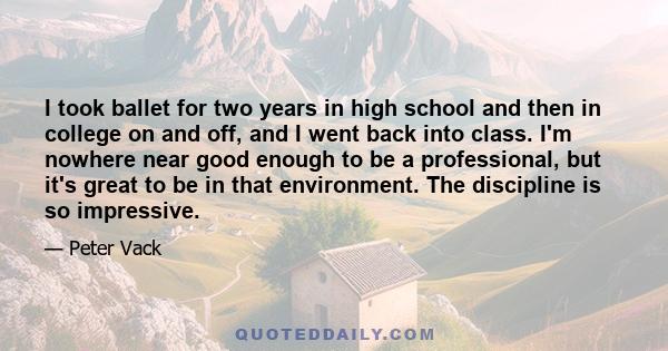 I took ballet for two years in high school and then in college on and off, and I went back into class. I'm nowhere near good enough to be a professional, but it's great to be in that environment. The discipline is so