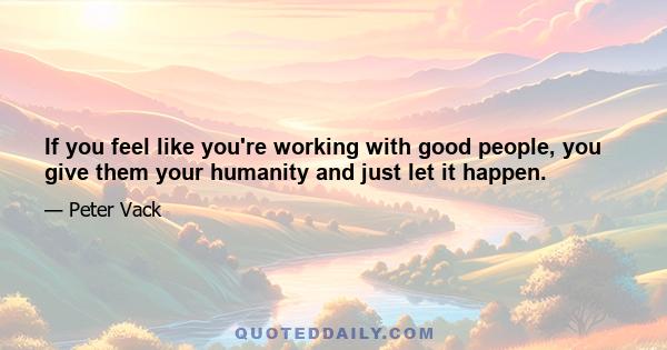 If you feel like you're working with good people, you give them your humanity and just let it happen.