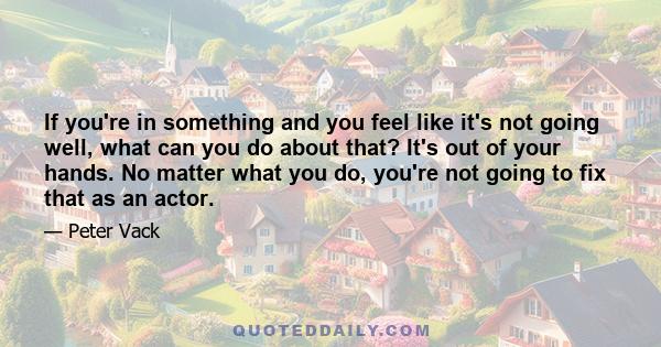 If you're in something and you feel like it's not going well, what can you do about that? It's out of your hands. No matter what you do, you're not going to fix that as an actor.