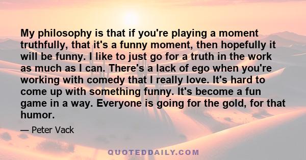 My philosophy is that if you're playing a moment truthfully, that it's a funny moment, then hopefully it will be funny. I like to just go for a truth in the work as much as I can. There's a lack of ego when you're