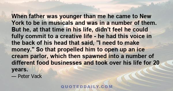 When father was younger than me he came to New York to be in musicals and was in a number of them. But he, at that time in his life, didn't feel he could fully commit to a creative life - he had this voice in the back