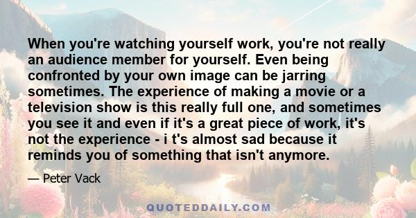 When you're watching yourself work, you're not really an audience member for yourself. Even being confronted by your own image can be jarring sometimes. The experience of making a movie or a television show is this