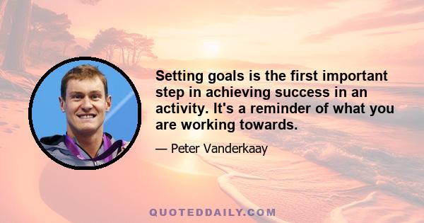 Setting goals is the first important step in achieving success in an activity. It's a reminder of what you are working towards.