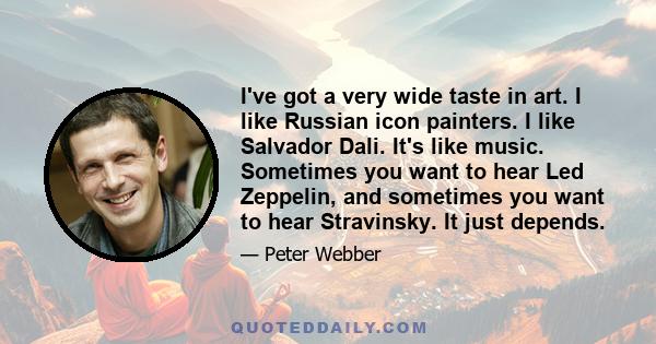 I've got a very wide taste in art. I like Russian icon painters. I like Salvador Dali. It's like music. Sometimes you want to hear Led Zeppelin, and sometimes you want to hear Stravinsky. It just depends.