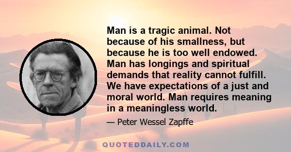 Man is a tragic animal. Not because of his smallness, but because he is too well endowed. Man has longings and spiritual demands that reality cannot fulfill. We have expectations of a just and moral world. Man requires