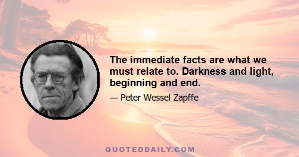 The immediate facts are what we must relate to. Darkness and light, beginning and end.